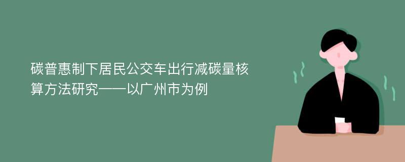 碳普惠制下居民公交车出行减碳量核算方法研究——以广州市为例