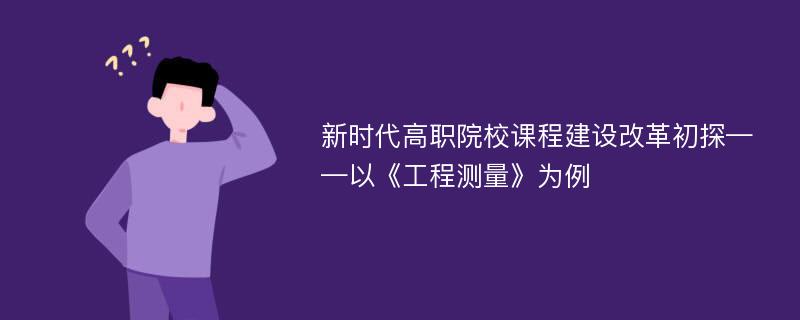 新时代高职院校课程建设改革初探——以《工程测量》为例