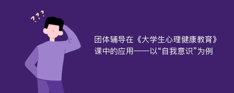 团体辅导在《大学生心理健康教育》课中的应用——以“自我意识”为例