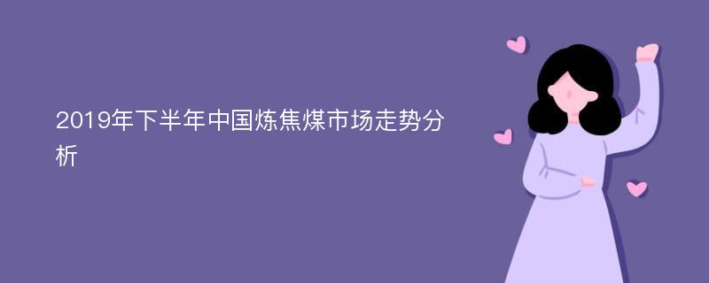 2019年下半年中国炼焦煤市场走势分析