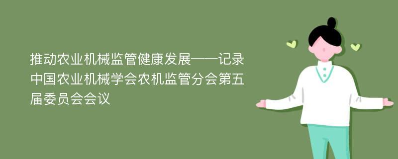 推动农业机械监管健康发展——记录中国农业机械学会农机监管分会第五届委员会会议