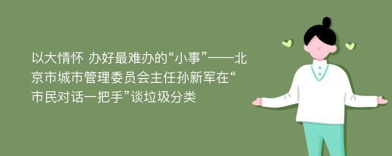 以大情怀 办好最难办的“小事”——北京市城市管理委员会主任孙新军在“市民对话一把手”谈垃圾分类