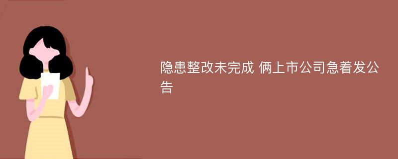 隐患整改未完成 俩上市公司急着发公告