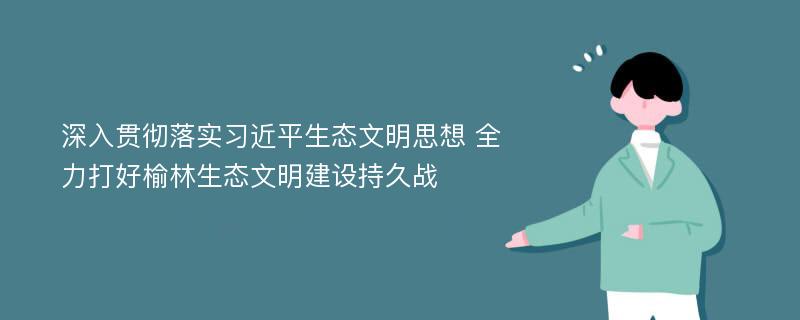 深入贯彻落实习近平生态文明思想 全力打好榆林生态文明建设持久战