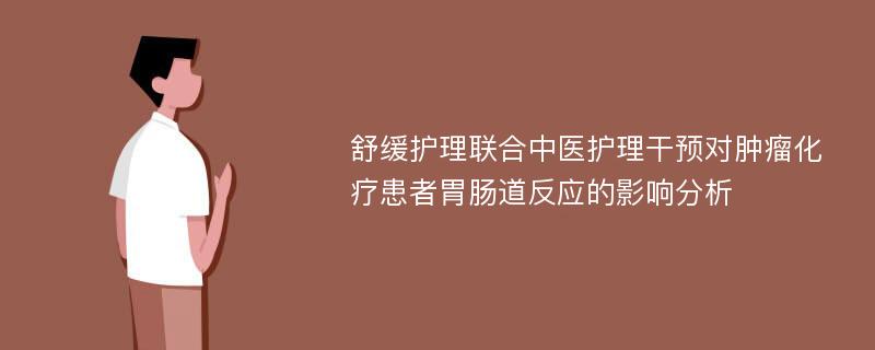 舒缓护理联合中医护理干预对肿瘤化疗患者胃肠道反应的影响分析