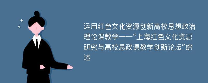 运用红色文化资源创新高校思想政治理论课教学——“上海红色文化资源研究与高校思政课教学创新论坛”综述