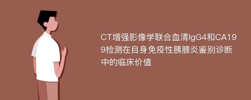 CT增强影像学联合血清IgG4和CA199检测在自身免疫性胰腺炎鉴别诊断中的临床价值