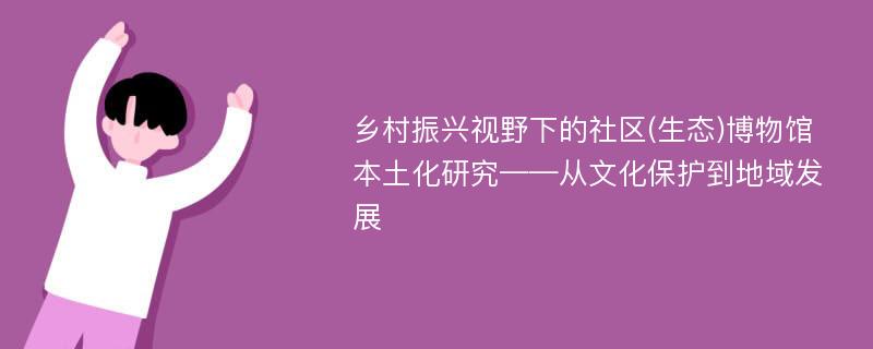 乡村振兴视野下的社区(生态)博物馆本土化研究——从文化保护到地域发展