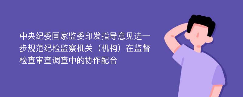 中央纪委国家监委印发指导意见进一步规范纪检监察机关（机构）在监督检查审查调查中的协作配合