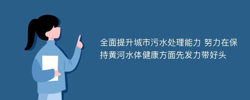 全面提升城市污水处理能力 努力在保持黄河水体健康方面先发力带好头