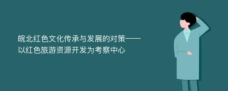 皖北红色文化传承与发展的对策——以红色旅游资源开发为考察中心