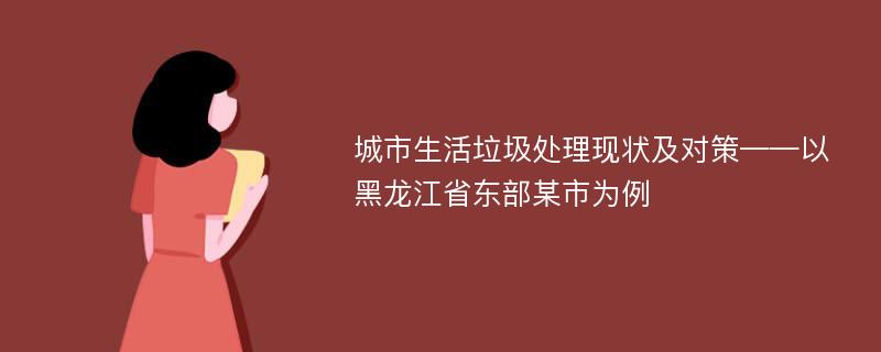 城市生活垃圾处理现状及对策——以黑龙江省东部某市为例