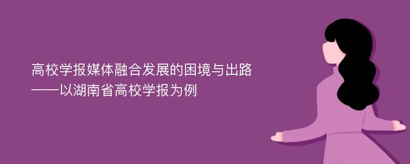 高校学报媒体融合发展的困境与出路——以湖南省高校学报为例