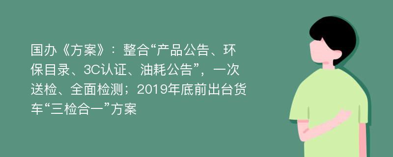 国办《方案》：整合“产品公告、环保目录、3C认证、油耗公告”，一次送检、全面检测；2019年底前出台货车“三检合一”方案