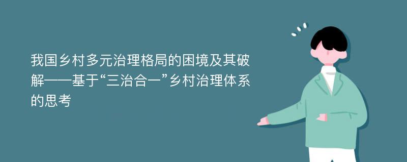 我国乡村多元治理格局的困境及其破解——基于“三治合一”乡村治理体系的思考