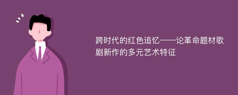 跨时代的红色追忆——论革命题材歌剧新作的多元艺术特征