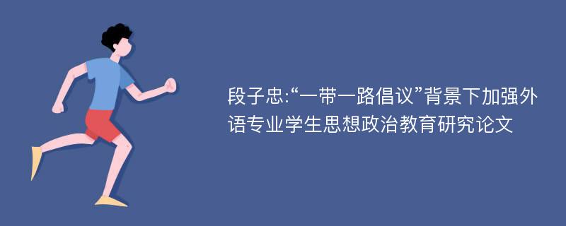 段子忠:“一带一路倡议”背景下加强外语专业学生思想政治教育研究论文