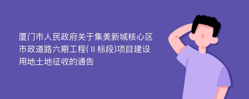 厦门市人民政府关于集美新城核心区市政道路六期工程(Ⅱ标段)项目建设用地土地征收的通告