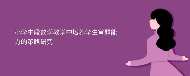 小学中段数学教学中培养学生审题能力的策略研究