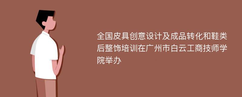 全国皮具创意设计及成品转化和鞋类后整饰培训在广州市白云工商技师学院举办