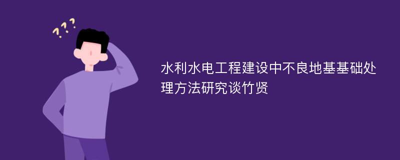 水利水电工程建设中不良地基基础处理方法研究谈竹贤