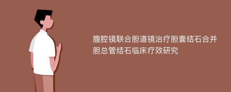 腹腔镜联合胆道镜治疗胆囊结石合并胆总管结石临床疗效研究