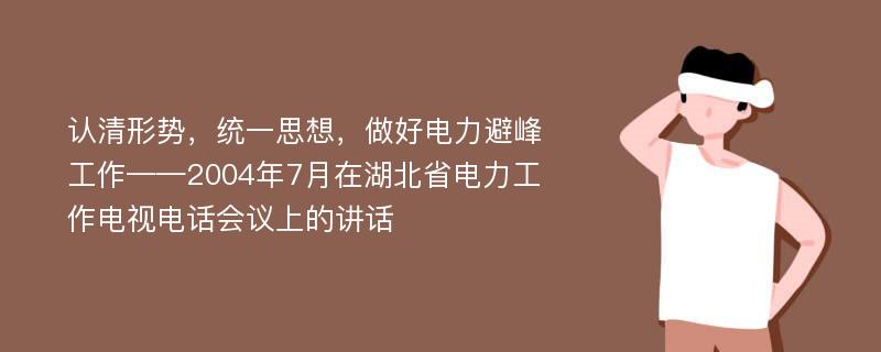 认清形势，统一思想，做好电力避峰工作——2004年7月在湖北省电力工作电视电话会议上的讲话