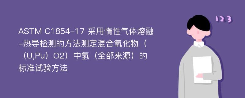 ASTM C1854-17 采用惰性气体熔融-热导检测的方法测定混合氧化物（（U,Pu）O2）中氢（全部来源）的标准试验方法