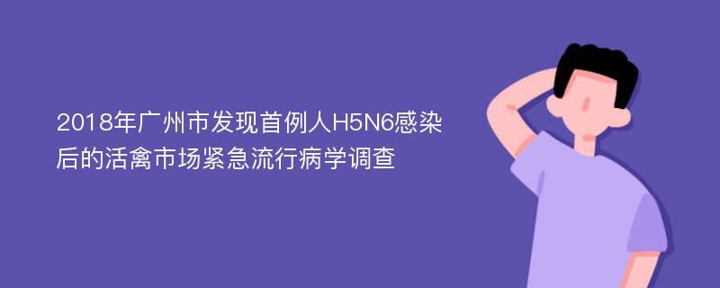 2018年广州市发现首例人H5N6感染后的活禽市场紧急流行病学调查