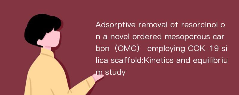 Adsorptive removal of resorcinol on a novel ordered mesoporous carbon（OMC） employing COK-19 silica scaffold:Kinetics and equilibrium study