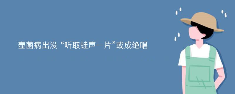 壶菌病出没 “听取蛙声一片”或成绝唱