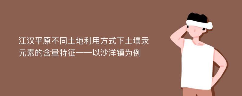 江汉平原不同土地利用方式下土壤汞元素的含量特征——以沙洋镇为例