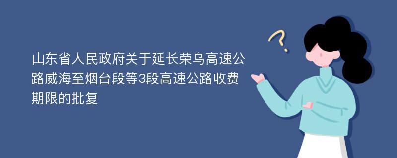 山东省人民政府关于延长荣乌高速公路威海至烟台段等3段高速公路收费期限的批复