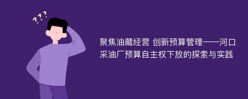 聚焦油藏经营 创新预算管理——河口采油厂预算自主权下放的探索与实践