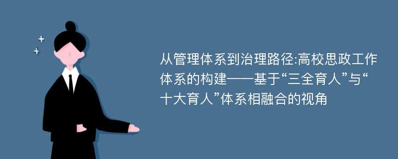 从管理体系到治理路径:高校思政工作体系的构建——基于“三全育人”与“十大育人”体系相融合的视角