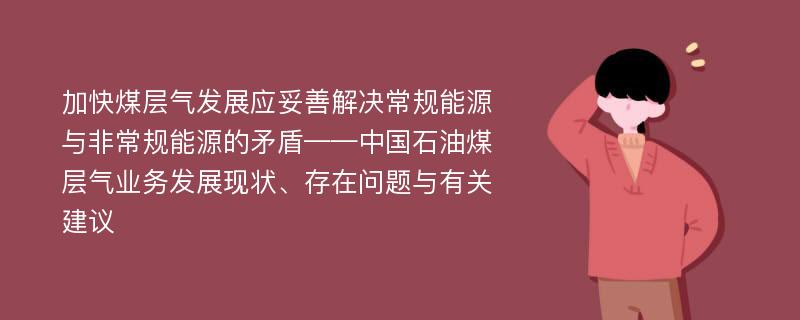 加快煤层气发展应妥善解决常规能源与非常规能源的矛盾——中国石油煤层气业务发展现状、存在问题与有关建议