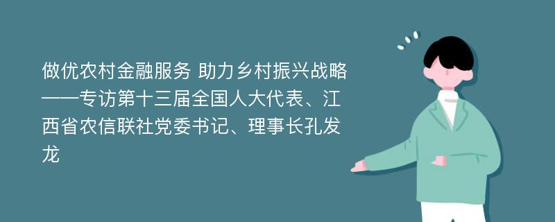 做优农村金融服务 助力乡村振兴战略——专访第十三届全国人大代表、江西省农信联社党委书记、理事长孔发龙