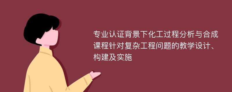 专业认证背景下化工过程分析与合成课程针对复杂工程问题的教学设计、构建及实施