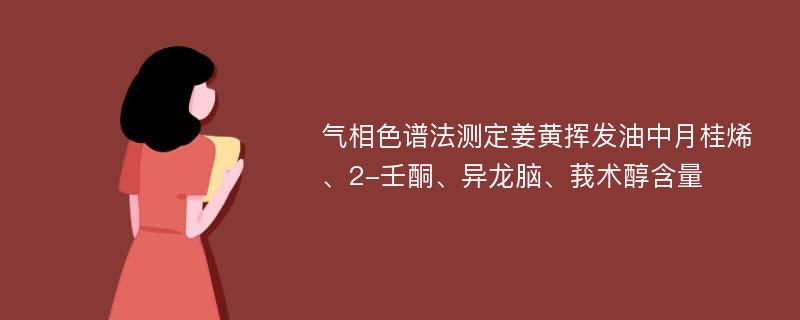 气相色谱法测定姜黄挥发油中月桂烯、2-壬酮、异龙脑、莪术醇含量