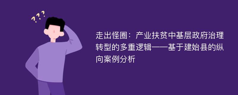 走出怪圈：产业扶贫中基层政府治理转型的多重逻辑——基于建始县的纵向案例分析