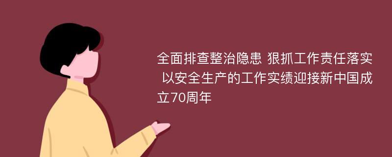 全面排查整治隐患 狠抓工作责任落实 以安全生产的工作实绩迎接新中国成立70周年