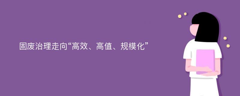 固废治理走向“高效、高值、规模化”