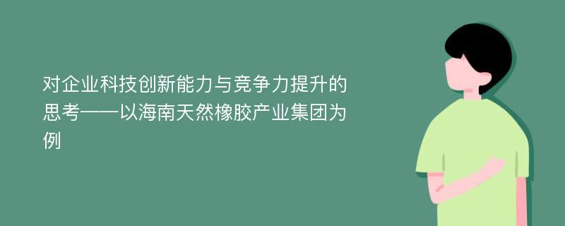 对企业科技创新能力与竞争力提升的思考——以海南天然橡胶产业集团为例