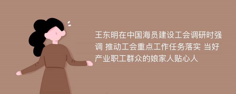 王东明在中国海员建设工会调研时强调 推动工会重点工作任务落实 当好产业职工群众的娘家人贴心人