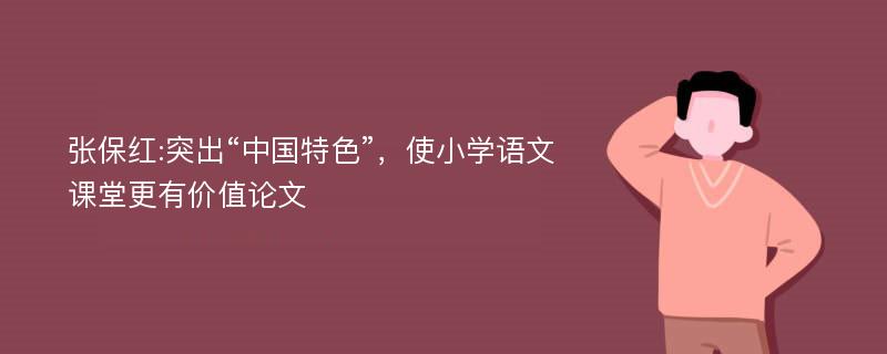 张保红:突出“中国特色”，使小学语文课堂更有价值论文