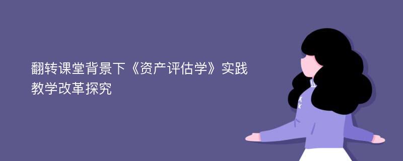 翻转课堂背景下《资产评估学》实践教学改革探究