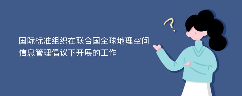 国际标准组织在联合国全球地理空间信息管理倡议下开展的工作