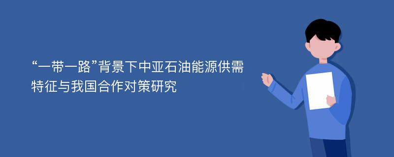 “一带一路”背景下中亚石油能源供需特征与我国合作对策研究