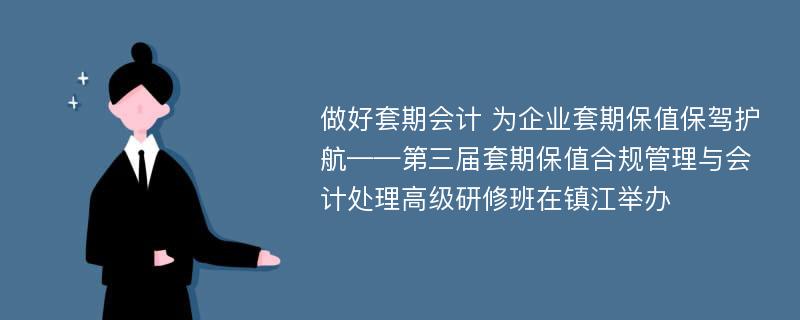 做好套期会计 为企业套期保值保驾护航——第三届套期保值合规管理与会计处理高级研修班在镇江举办