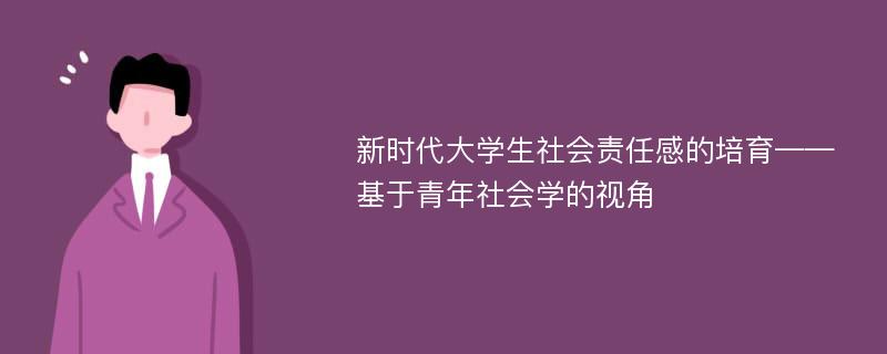 新时代大学生社会责任感的培育——基于青年社会学的视角